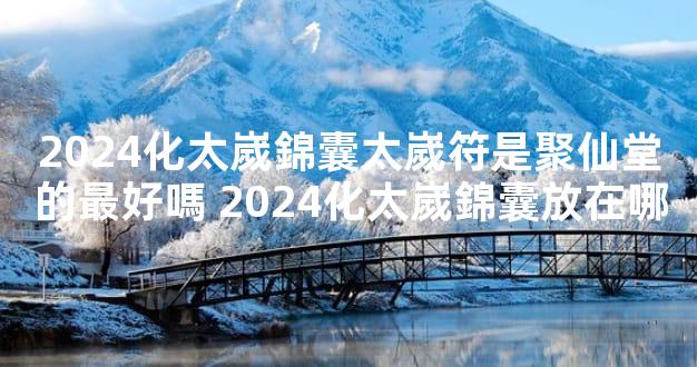 2024化太嵗錦囊太嵗符是聚仙堂的最好嗎 2024化太嵗錦囊放在哪
